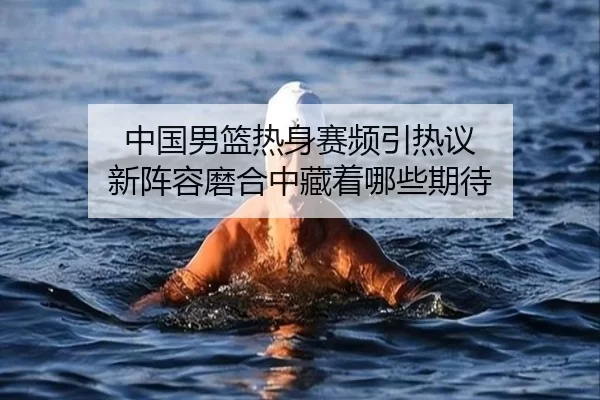 中国男篮热身赛频引热议 新阵容磨合中藏着哪些期待